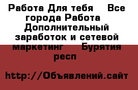 Работа Для тебя  - Все города Работа » Дополнительный заработок и сетевой маркетинг   . Бурятия респ.